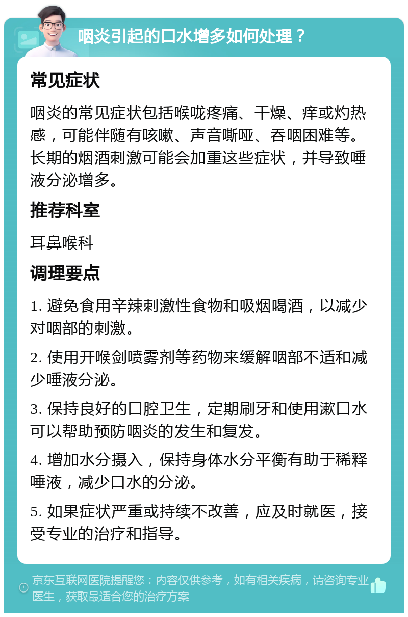 咽炎引起的口水增多如何处理？ 常见症状 咽炎的常见症状包括喉咙疼痛、干燥、痒或灼热感，可能伴随有咳嗽、声音嘶哑、吞咽困难等。长期的烟酒刺激可能会加重这些症状，并导致唾液分泌增多。 推荐科室 耳鼻喉科 调理要点 1. 避免食用辛辣刺激性食物和吸烟喝酒，以减少对咽部的刺激。 2. 使用开喉剑喷雾剂等药物来缓解咽部不适和减少唾液分泌。 3. 保持良好的口腔卫生，定期刷牙和使用漱口水可以帮助预防咽炎的发生和复发。 4. 增加水分摄入，保持身体水分平衡有助于稀释唾液，减少口水的分泌。 5. 如果症状严重或持续不改善，应及时就医，接受专业的治疗和指导。