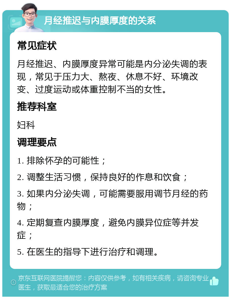 月经推迟与内膜厚度的关系 常见症状 月经推迟、内膜厚度异常可能是内分泌失调的表现，常见于压力大、熬夜、休息不好、环境改变、过度运动或体重控制不当的女性。 推荐科室 妇科 调理要点 1. 排除怀孕的可能性； 2. 调整生活习惯，保持良好的作息和饮食； 3. 如果内分泌失调，可能需要服用调节月经的药物； 4. 定期复查内膜厚度，避免内膜异位症等并发症； 5. 在医生的指导下进行治疗和调理。