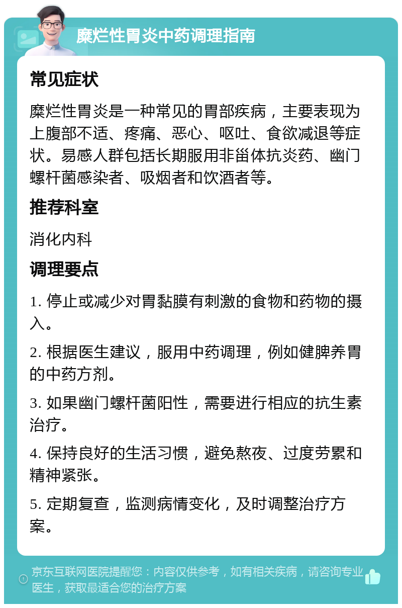 糜烂性胃炎中药调理指南 常见症状 糜烂性胃炎是一种常见的胃部疾病，主要表现为上腹部不适、疼痛、恶心、呕吐、食欲减退等症状。易感人群包括长期服用非甾体抗炎药、幽门螺杆菌感染者、吸烟者和饮酒者等。 推荐科室 消化内科 调理要点 1. 停止或减少对胃黏膜有刺激的食物和药物的摄入。 2. 根据医生建议，服用中药调理，例如健脾养胃的中药方剂。 3. 如果幽门螺杆菌阳性，需要进行相应的抗生素治疗。 4. 保持良好的生活习惯，避免熬夜、过度劳累和精神紧张。 5. 定期复查，监测病情变化，及时调整治疗方案。