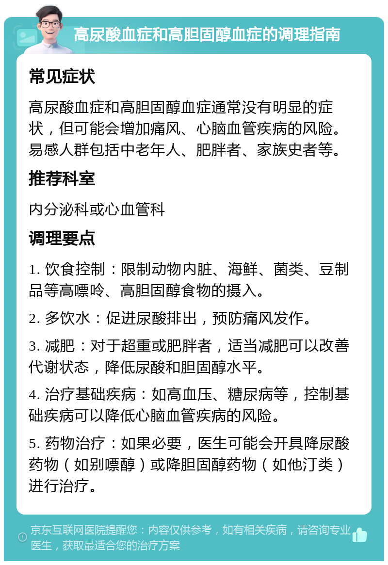 高尿酸血症和高胆固醇血症的调理指南 常见症状 高尿酸血症和高胆固醇血症通常没有明显的症状，但可能会增加痛风、心脑血管疾病的风险。易感人群包括中老年人、肥胖者、家族史者等。 推荐科室 内分泌科或心血管科 调理要点 1. 饮食控制：限制动物内脏、海鲜、菌类、豆制品等高嘌呤、高胆固醇食物的摄入。 2. 多饮水：促进尿酸排出，预防痛风发作。 3. 减肥：对于超重或肥胖者，适当减肥可以改善代谢状态，降低尿酸和胆固醇水平。 4. 治疗基础疾病：如高血压、糖尿病等，控制基础疾病可以降低心脑血管疾病的风险。 5. 药物治疗：如果必要，医生可能会开具降尿酸药物（如别嘌醇）或降胆固醇药物（如他汀类）进行治疗。