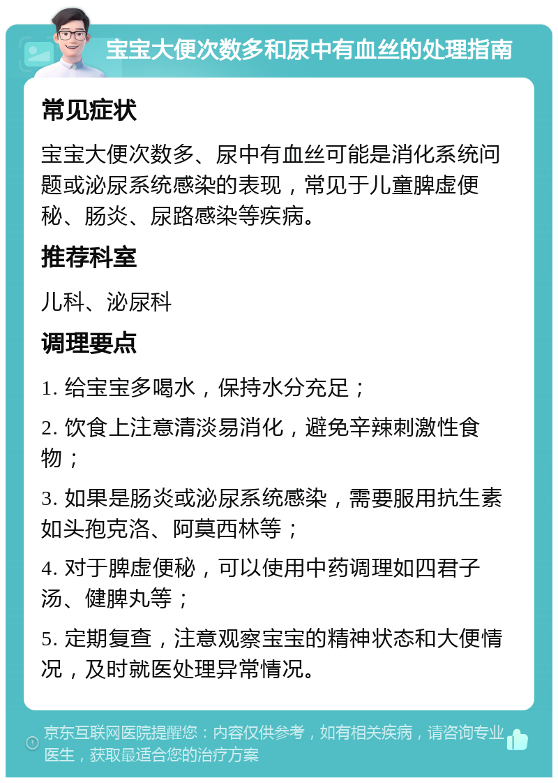 宝宝大便次数多和尿中有血丝的处理指南 常见症状 宝宝大便次数多、尿中有血丝可能是消化系统问题或泌尿系统感染的表现，常见于儿童脾虚便秘、肠炎、尿路感染等疾病。 推荐科室 儿科、泌尿科 调理要点 1. 给宝宝多喝水，保持水分充足； 2. 饮食上注意清淡易消化，避免辛辣刺激性食物； 3. 如果是肠炎或泌尿系统感染，需要服用抗生素如头孢克洛、阿莫西林等； 4. 对于脾虚便秘，可以使用中药调理如四君子汤、健脾丸等； 5. 定期复查，注意观察宝宝的精神状态和大便情况，及时就医处理异常情况。