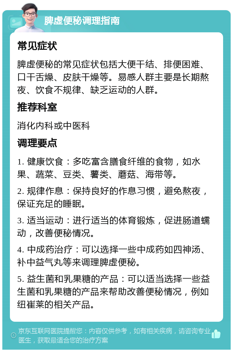 脾虚便秘调理指南 常见症状 脾虚便秘的常见症状包括大便干结、排便困难、口干舌燥、皮肤干燥等。易感人群主要是长期熬夜、饮食不规律、缺乏运动的人群。 推荐科室 消化内科或中医科 调理要点 1. 健康饮食：多吃富含膳食纤维的食物，如水果、蔬菜、豆类、薯类、蘑菇、海带等。 2. 规律作息：保持良好的作息习惯，避免熬夜，保证充足的睡眠。 3. 适当运动：进行适当的体育锻炼，促进肠道蠕动，改善便秘情况。 4. 中成药治疗：可以选择一些中成药如四神汤、补中益气丸等来调理脾虚便秘。 5. 益生菌和乳果糖的产品：可以适当选择一些益生菌和乳果糖的产品来帮助改善便秘情况，例如纽崔莱的相关产品。