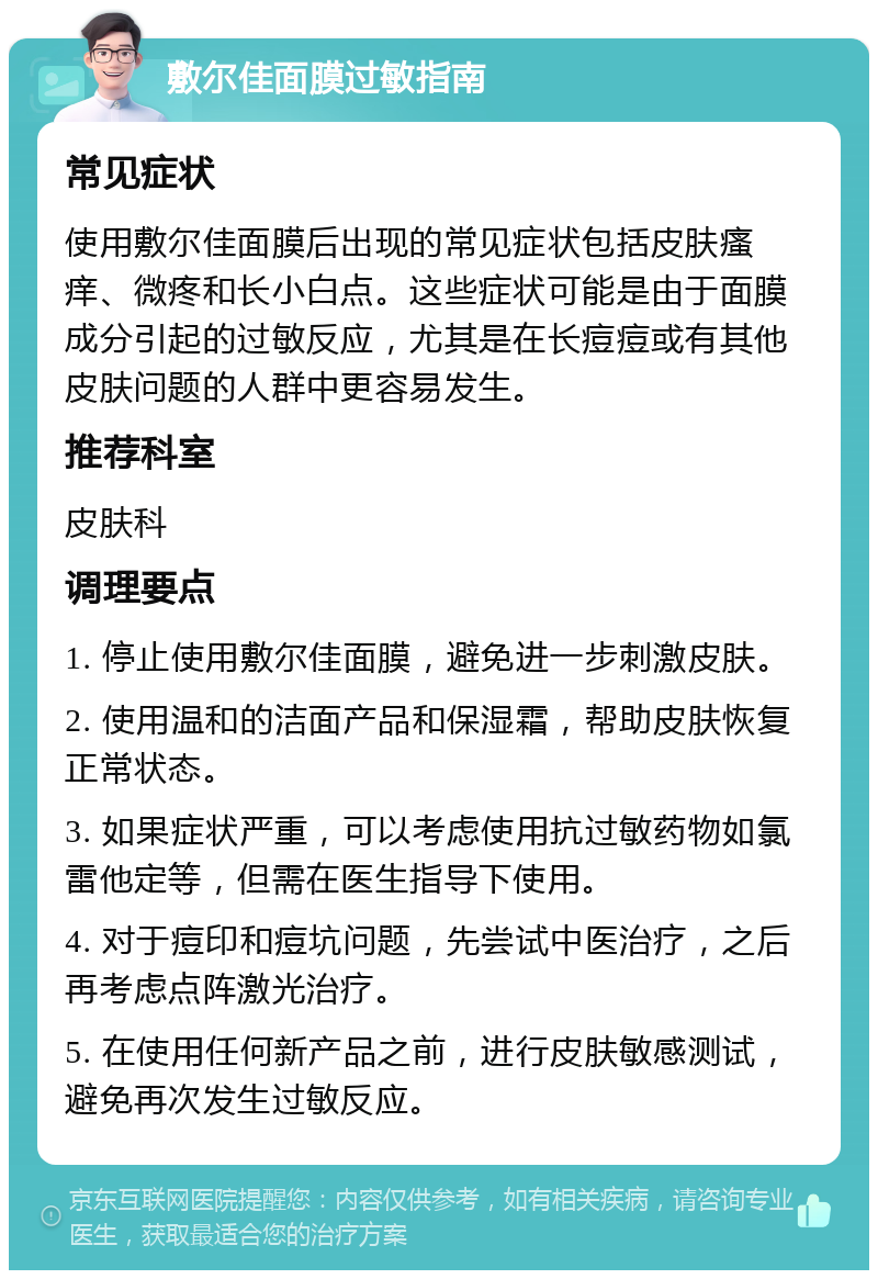 敷尔佳面膜过敏指南 常见症状 使用敷尔佳面膜后出现的常见症状包括皮肤瘙痒、微疼和长小白点。这些症状可能是由于面膜成分引起的过敏反应，尤其是在长痘痘或有其他皮肤问题的人群中更容易发生。 推荐科室 皮肤科 调理要点 1. 停止使用敷尔佳面膜，避免进一步刺激皮肤。 2. 使用温和的洁面产品和保湿霜，帮助皮肤恢复正常状态。 3. 如果症状严重，可以考虑使用抗过敏药物如氯雷他定等，但需在医生指导下使用。 4. 对于痘印和痘坑问题，先尝试中医治疗，之后再考虑点阵激光治疗。 5. 在使用任何新产品之前，进行皮肤敏感测试，避免再次发生过敏反应。