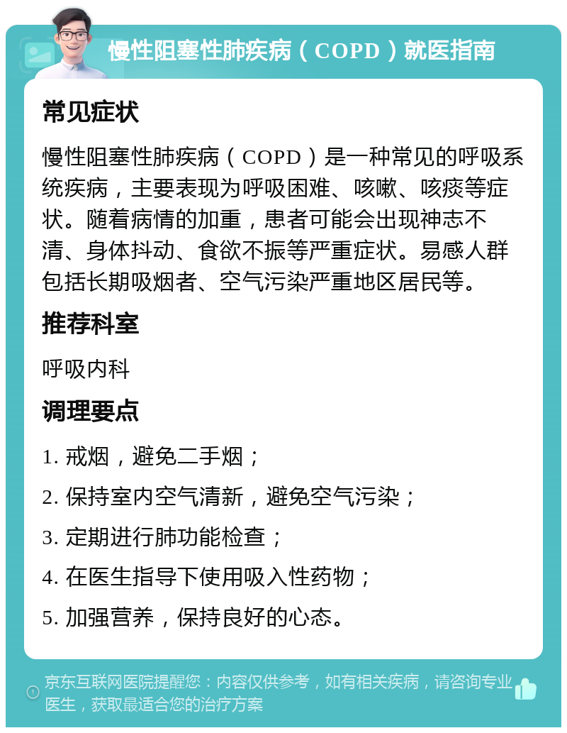 慢性阻塞性肺疾病（COPD）就医指南 常见症状 慢性阻塞性肺疾病（COPD）是一种常见的呼吸系统疾病，主要表现为呼吸困难、咳嗽、咳痰等症状。随着病情的加重，患者可能会出现神志不清、身体抖动、食欲不振等严重症状。易感人群包括长期吸烟者、空气污染严重地区居民等。 推荐科室 呼吸内科 调理要点 1. 戒烟，避免二手烟； 2. 保持室内空气清新，避免空气污染； 3. 定期进行肺功能检查； 4. 在医生指导下使用吸入性药物； 5. 加强营养，保持良好的心态。