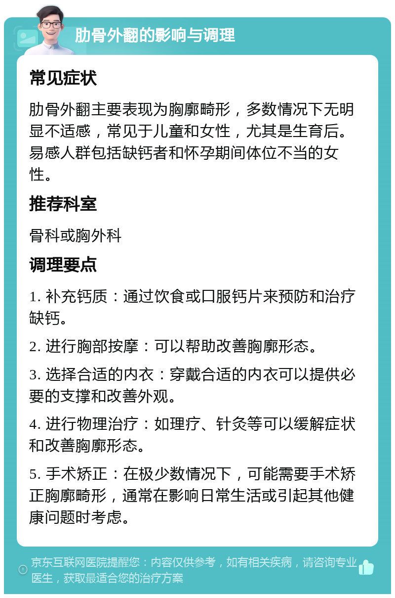 肋骨外翻的影响与调理 常见症状 肋骨外翻主要表现为胸廓畸形，多数情况下无明显不适感，常见于儿童和女性，尤其是生育后。易感人群包括缺钙者和怀孕期间体位不当的女性。 推荐科室 骨科或胸外科 调理要点 1. 补充钙质：通过饮食或口服钙片来预防和治疗缺钙。 2. 进行胸部按摩：可以帮助改善胸廓形态。 3. 选择合适的内衣：穿戴合适的内衣可以提供必要的支撑和改善外观。 4. 进行物理治疗：如理疗、针灸等可以缓解症状和改善胸廓形态。 5. 手术矫正：在极少数情况下，可能需要手术矫正胸廓畸形，通常在影响日常生活或引起其他健康问题时考虑。