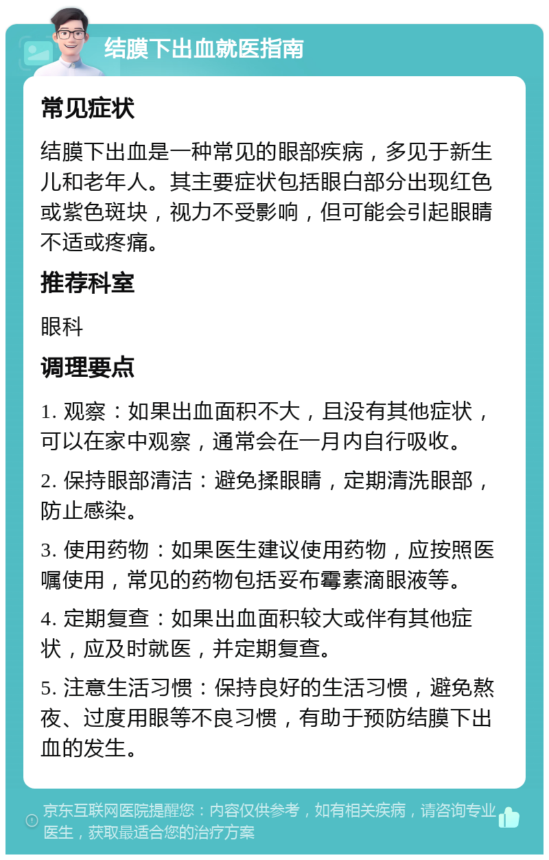 结膜下出血就医指南 常见症状 结膜下出血是一种常见的眼部疾病，多见于新生儿和老年人。其主要症状包括眼白部分出现红色或紫色斑块，视力不受影响，但可能会引起眼睛不适或疼痛。 推荐科室 眼科 调理要点 1. 观察：如果出血面积不大，且没有其他症状，可以在家中观察，通常会在一月内自行吸收。 2. 保持眼部清洁：避免揉眼睛，定期清洗眼部，防止感染。 3. 使用药物：如果医生建议使用药物，应按照医嘱使用，常见的药物包括妥布霉素滴眼液等。 4. 定期复查：如果出血面积较大或伴有其他症状，应及时就医，并定期复查。 5. 注意生活习惯：保持良好的生活习惯，避免熬夜、过度用眼等不良习惯，有助于预防结膜下出血的发生。