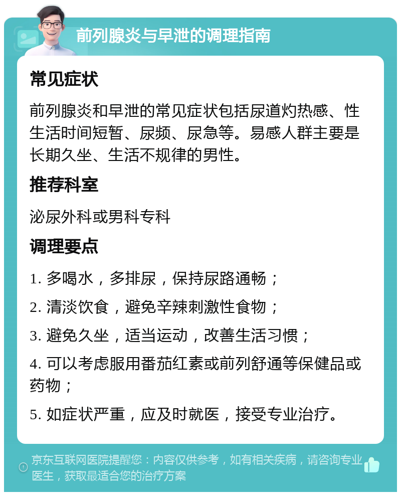 前列腺炎与早泄的调理指南 常见症状 前列腺炎和早泄的常见症状包括尿道灼热感、性生活时间短暂、尿频、尿急等。易感人群主要是长期久坐、生活不规律的男性。 推荐科室 泌尿外科或男科专科 调理要点 1. 多喝水，多排尿，保持尿路通畅； 2. 清淡饮食，避免辛辣刺激性食物； 3. 避免久坐，适当运动，改善生活习惯； 4. 可以考虑服用番茄红素或前列舒通等保健品或药物； 5. 如症状严重，应及时就医，接受专业治疗。