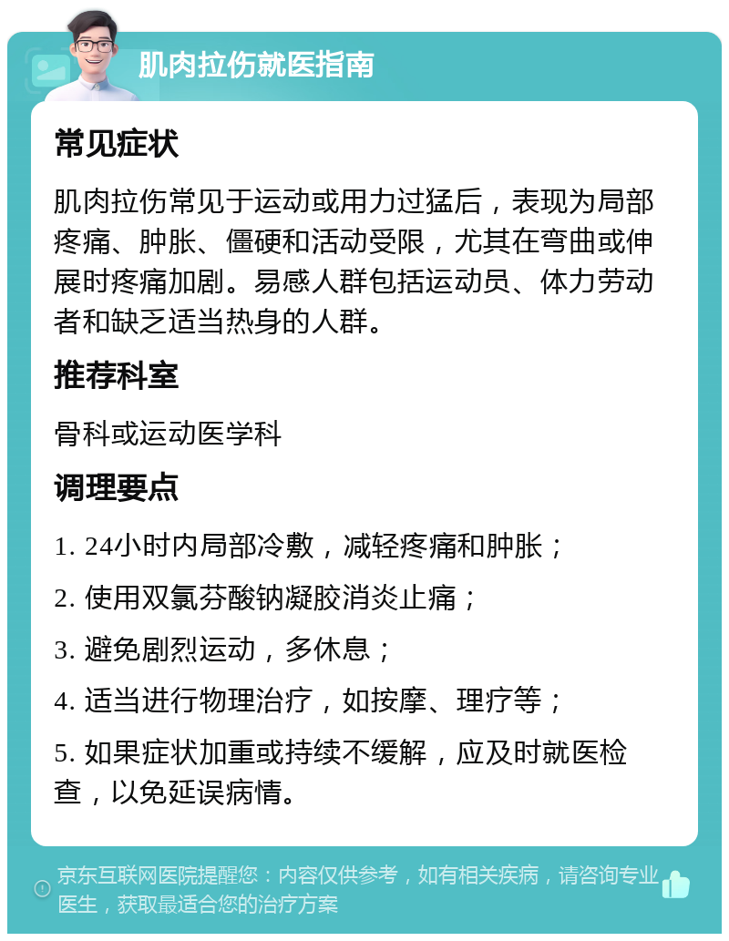 肌肉拉伤就医指南 常见症状 肌肉拉伤常见于运动或用力过猛后，表现为局部疼痛、肿胀、僵硬和活动受限，尤其在弯曲或伸展时疼痛加剧。易感人群包括运动员、体力劳动者和缺乏适当热身的人群。 推荐科室 骨科或运动医学科 调理要点 1. 24小时内局部冷敷，减轻疼痛和肿胀； 2. 使用双氯芬酸钠凝胶消炎止痛； 3. 避免剧烈运动，多休息； 4. 适当进行物理治疗，如按摩、理疗等； 5. 如果症状加重或持续不缓解，应及时就医检查，以免延误病情。