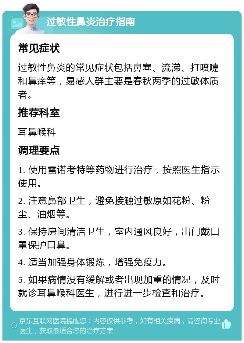 过敏性鼻炎治疗指南 常见症状 过敏性鼻炎的常见症状包括鼻塞、流涕、打喷嚏和鼻痒等，易感人群主要是春秋两季的过敏体质者。 推荐科室 耳鼻喉科 调理要点 1. 使用雷诺考特等药物进行治疗，按照医生指示使用。 2. 注意鼻部卫生，避免接触过敏原如花粉、粉尘、油烟等。 3. 保持房间清洁卫生，室内通风良好，出门戴口罩保护口鼻。 4. 适当加强身体锻炼，增强免疫力。 5. 如果病情没有缓解或者出现加重的情况，及时就诊耳鼻喉科医生，进行进一步检查和治疗。