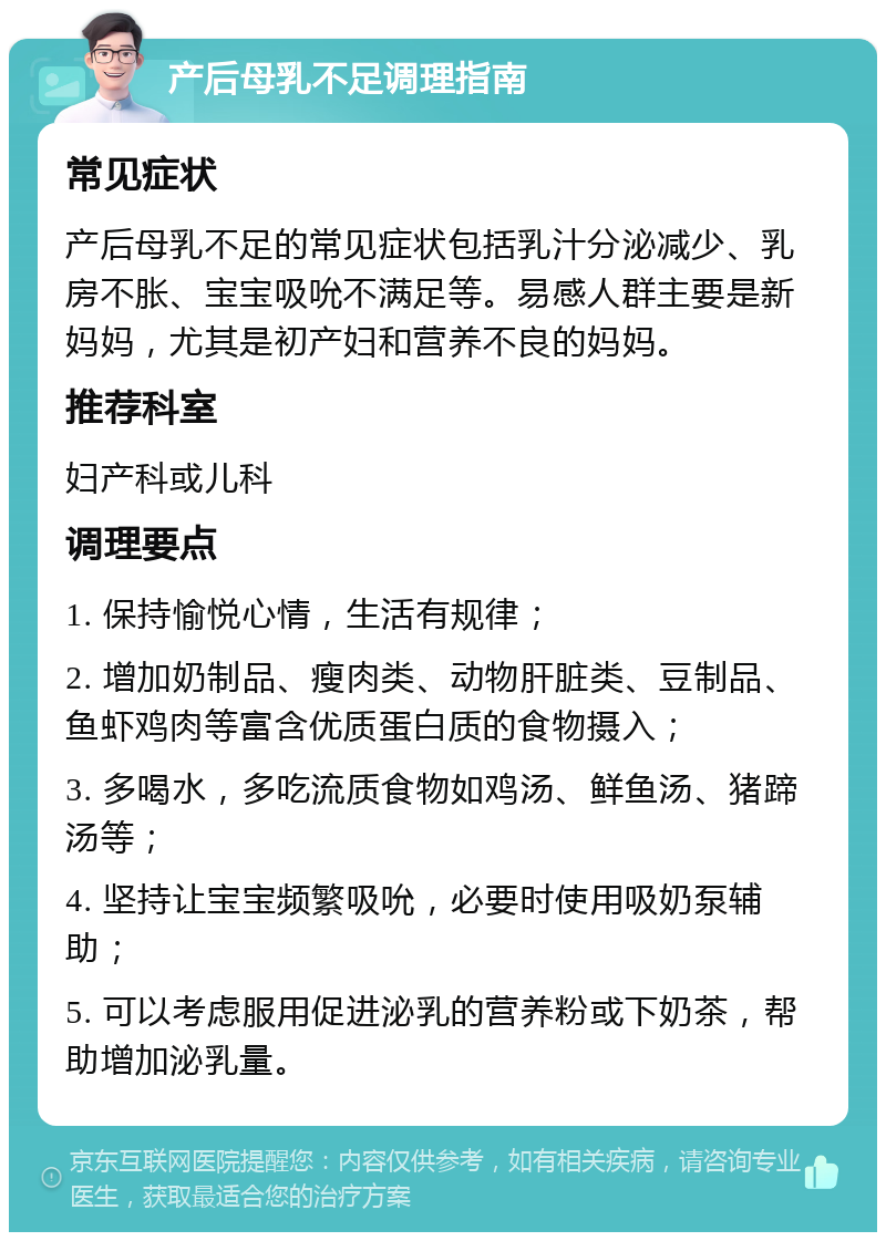 产后母乳不足调理指南 常见症状 产后母乳不足的常见症状包括乳汁分泌减少、乳房不胀、宝宝吸吮不满足等。易感人群主要是新妈妈，尤其是初产妇和营养不良的妈妈。 推荐科室 妇产科或儿科 调理要点 1. 保持愉悦心情，生活有规律； 2. 增加奶制品、瘦肉类、动物肝脏类、豆制品、鱼虾鸡肉等富含优质蛋白质的食物摄入； 3. 多喝水，多吃流质食物如鸡汤、鲜鱼汤、猪蹄汤等； 4. 坚持让宝宝频繁吸吮，必要时使用吸奶泵辅助； 5. 可以考虑服用促进泌乳的营养粉或下奶茶，帮助增加泌乳量。