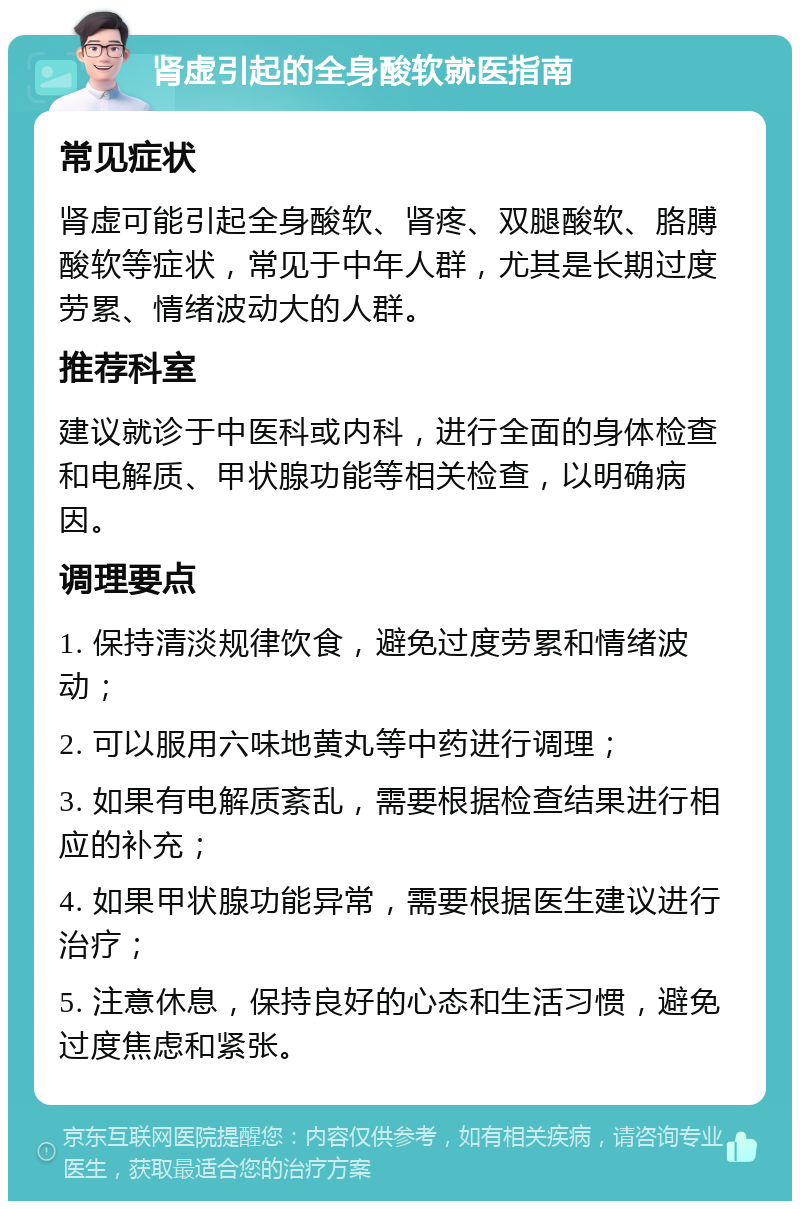 肾虚引起的全身酸软就医指南 常见症状 肾虚可能引起全身酸软、肾疼、双腿酸软、胳膊酸软等症状，常见于中年人群，尤其是长期过度劳累、情绪波动大的人群。 推荐科室 建议就诊于中医科或内科，进行全面的身体检查和电解质、甲状腺功能等相关检查，以明确病因。 调理要点 1. 保持清淡规律饮食，避免过度劳累和情绪波动； 2. 可以服用六味地黄丸等中药进行调理； 3. 如果有电解质紊乱，需要根据检查结果进行相应的补充； 4. 如果甲状腺功能异常，需要根据医生建议进行治疗； 5. 注意休息，保持良好的心态和生活习惯，避免过度焦虑和紧张。