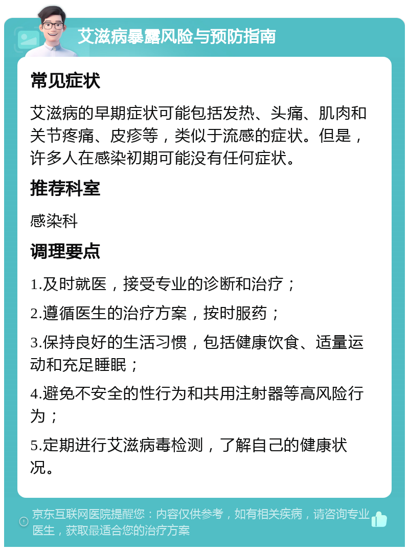 艾滋病暴露风险与预防指南 常见症状 艾滋病的早期症状可能包括发热、头痛、肌肉和关节疼痛、皮疹等，类似于流感的症状。但是，许多人在感染初期可能没有任何症状。 推荐科室 感染科 调理要点 1.及时就医，接受专业的诊断和治疗； 2.遵循医生的治疗方案，按时服药； 3.保持良好的生活习惯，包括健康饮食、适量运动和充足睡眠； 4.避免不安全的性行为和共用注射器等高风险行为； 5.定期进行艾滋病毒检测，了解自己的健康状况。