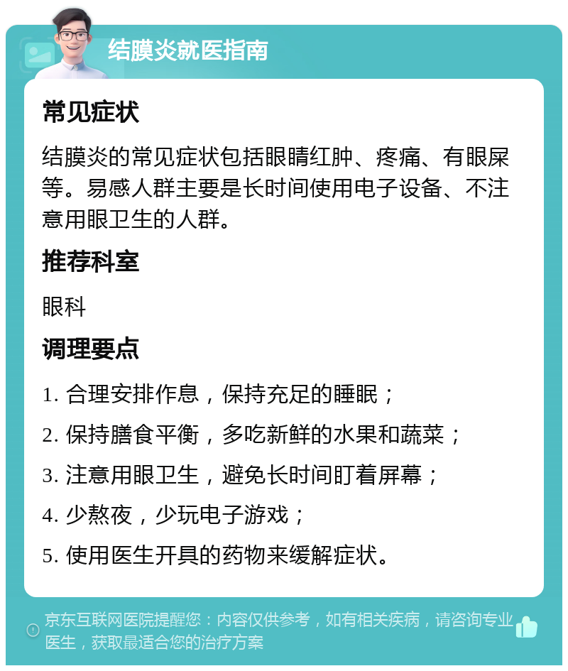 结膜炎就医指南 常见症状 结膜炎的常见症状包括眼睛红肿、疼痛、有眼屎等。易感人群主要是长时间使用电子设备、不注意用眼卫生的人群。 推荐科室 眼科 调理要点 1. 合理安排作息，保持充足的睡眠； 2. 保持膳食平衡，多吃新鲜的水果和蔬菜； 3. 注意用眼卫生，避免长时间盯着屏幕； 4. 少熬夜，少玩电子游戏； 5. 使用医生开具的药物来缓解症状。