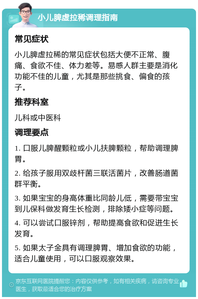 小儿脾虚拉稀调理指南 常见症状 小儿脾虚拉稀的常见症状包括大便不正常、腹痛、食欲不佳、体力差等。易感人群主要是消化功能不佳的儿童，尤其是那些挑食、偏食的孩子。 推荐科室 儿科或中医科 调理要点 1. 口服儿脾醒颗粒或小儿扶脾颗粒，帮助调理脾胃。 2. 给孩子服用双歧杆菌三联活菌片，改善肠道菌群平衡。 3. 如果宝宝的身高体重比同龄儿低，需要带宝宝到儿保科做发育生长检测，排除矮小症等问题。 4. 可以尝试口服锌剂，帮助提高食欲和促进生长发育。 5. 如果太子金具有调理脾胃、增加食欲的功能，适合儿童使用，可以口服观察效果。