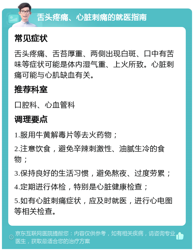 舌头疼痛、心脏刺痛的就医指南 常见症状 舌头疼痛、舌苔厚重、两侧出现白斑、口中有苦味等症状可能是体内湿气重、上火所致。心脏刺痛可能与心肌缺血有关。 推荐科室 口腔科、心血管科 调理要点 1.服用牛黄解毒片等去火药物； 2.注意饮食，避免辛辣刺激性、油腻生冷的食物； 3.保持良好的生活习惯，避免熬夜、过度劳累； 4.定期进行体检，特别是心脏健康检查； 5.如有心脏刺痛症状，应及时就医，进行心电图等相关检查。