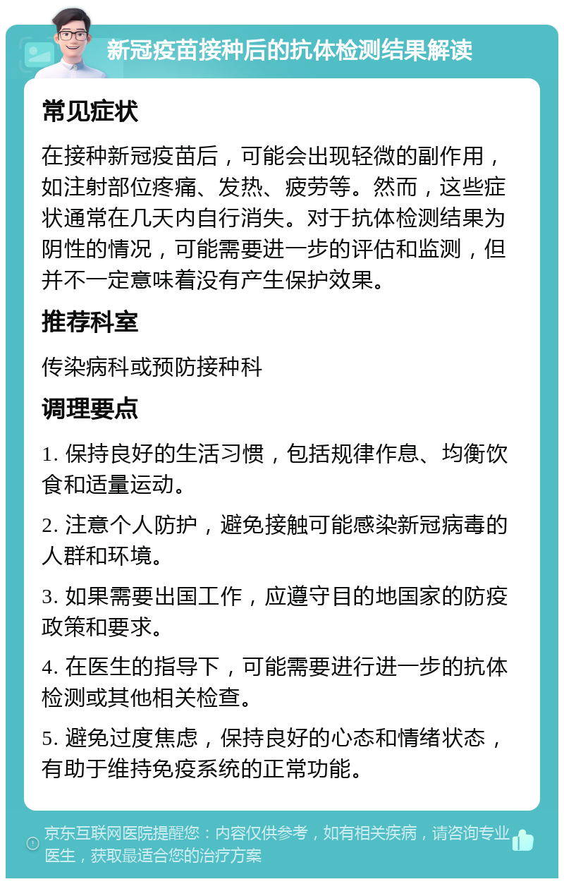 新冠疫苗接种后的抗体检测结果解读 常见症状 在接种新冠疫苗后，可能会出现轻微的副作用，如注射部位疼痛、发热、疲劳等。然而，这些症状通常在几天内自行消失。对于抗体检测结果为阴性的情况，可能需要进一步的评估和监测，但并不一定意味着没有产生保护效果。 推荐科室 传染病科或预防接种科 调理要点 1. 保持良好的生活习惯，包括规律作息、均衡饮食和适量运动。 2. 注意个人防护，避免接触可能感染新冠病毒的人群和环境。 3. 如果需要出国工作，应遵守目的地国家的防疫政策和要求。 4. 在医生的指导下，可能需要进行进一步的抗体检测或其他相关检查。 5. 避免过度焦虑，保持良好的心态和情绪状态，有助于维持免疫系统的正常功能。