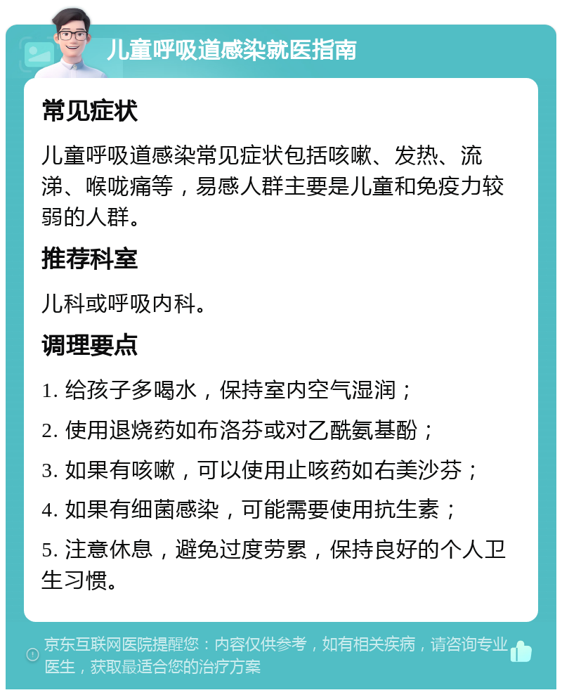 儿童呼吸道感染就医指南 常见症状 儿童呼吸道感染常见症状包括咳嗽、发热、流涕、喉咙痛等，易感人群主要是儿童和免疫力较弱的人群。 推荐科室 儿科或呼吸内科。 调理要点 1. 给孩子多喝水，保持室内空气湿润； 2. 使用退烧药如布洛芬或对乙酰氨基酚； 3. 如果有咳嗽，可以使用止咳药如右美沙芬； 4. 如果有细菌感染，可能需要使用抗生素； 5. 注意休息，避免过度劳累，保持良好的个人卫生习惯。