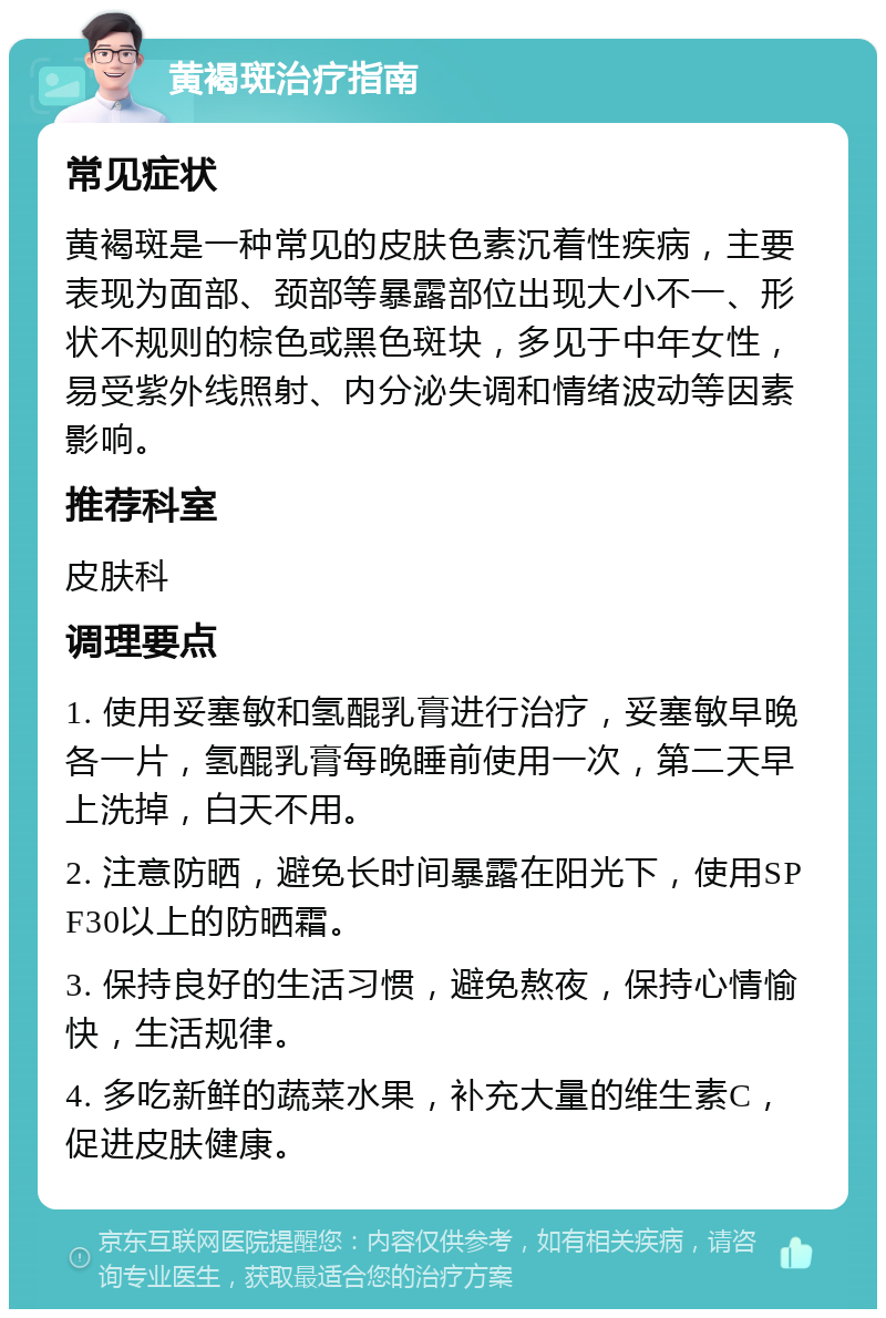 黄褐斑治疗指南 常见症状 黄褐斑是一种常见的皮肤色素沉着性疾病，主要表现为面部、颈部等暴露部位出现大小不一、形状不规则的棕色或黑色斑块，多见于中年女性，易受紫外线照射、内分泌失调和情绪波动等因素影响。 推荐科室 皮肤科 调理要点 1. 使用妥塞敏和氢醌乳膏进行治疗，妥塞敏早晚各一片，氢醌乳膏每晚睡前使用一次，第二天早上洗掉，白天不用。 2. 注意防晒，避免长时间暴露在阳光下，使用SPF30以上的防晒霜。 3. 保持良好的生活习惯，避免熬夜，保持心情愉快，生活规律。 4. 多吃新鲜的蔬菜水果，补充大量的维生素C，促进皮肤健康。