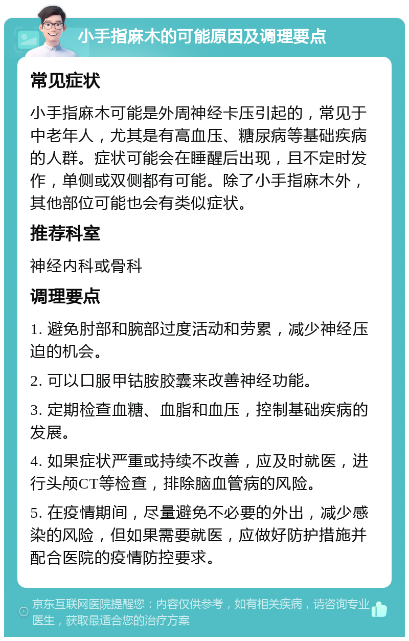 小手指麻木的可能原因及调理要点 常见症状 小手指麻木可能是外周神经卡压引起的，常见于中老年人，尤其是有高血压、糖尿病等基础疾病的人群。症状可能会在睡醒后出现，且不定时发作，单侧或双侧都有可能。除了小手指麻木外，其他部位可能也会有类似症状。 推荐科室 神经内科或骨科 调理要点 1. 避免肘部和腕部过度活动和劳累，减少神经压迫的机会。 2. 可以口服甲钴胺胶囊来改善神经功能。 3. 定期检查血糖、血脂和血压，控制基础疾病的发展。 4. 如果症状严重或持续不改善，应及时就医，进行头颅CT等检查，排除脑血管病的风险。 5. 在疫情期间，尽量避免不必要的外出，减少感染的风险，但如果需要就医，应做好防护措施并配合医院的疫情防控要求。