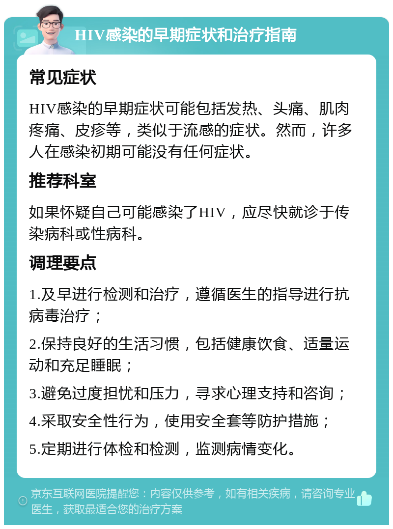 HIV感染的早期症状和治疗指南 常见症状 HIV感染的早期症状可能包括发热、头痛、肌肉疼痛、皮疹等，类似于流感的症状。然而，许多人在感染初期可能没有任何症状。 推荐科室 如果怀疑自己可能感染了HIV，应尽快就诊于传染病科或性病科。 调理要点 1.及早进行检测和治疗，遵循医生的指导进行抗病毒治疗； 2.保持良好的生活习惯，包括健康饮食、适量运动和充足睡眠； 3.避免过度担忧和压力，寻求心理支持和咨询； 4.采取安全性行为，使用安全套等防护措施； 5.定期进行体检和检测，监测病情变化。