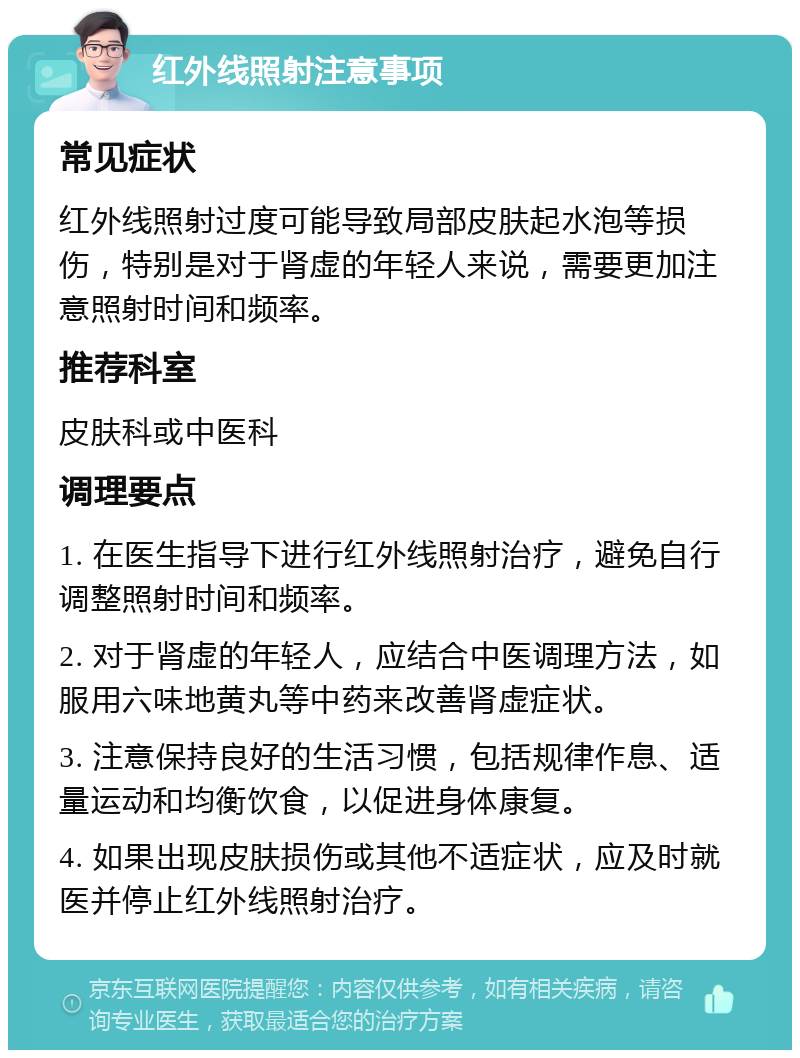 红外线照射注意事项 常见症状 红外线照射过度可能导致局部皮肤起水泡等损伤，特别是对于肾虚的年轻人来说，需要更加注意照射时间和频率。 推荐科室 皮肤科或中医科 调理要点 1. 在医生指导下进行红外线照射治疗，避免自行调整照射时间和频率。 2. 对于肾虚的年轻人，应结合中医调理方法，如服用六味地黄丸等中药来改善肾虚症状。 3. 注意保持良好的生活习惯，包括规律作息、适量运动和均衡饮食，以促进身体康复。 4. 如果出现皮肤损伤或其他不适症状，应及时就医并停止红外线照射治疗。