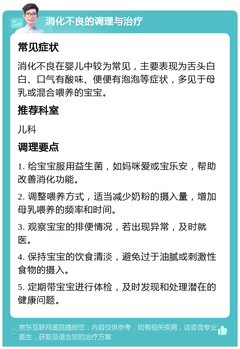 消化不良的调理与治疗 常见症状 消化不良在婴儿中较为常见，主要表现为舌头白白、口气有酸味、便便有泡泡等症状，多见于母乳或混合喂养的宝宝。 推荐科室 儿科 调理要点 1. 给宝宝服用益生菌，如妈咪爱或宝乐安，帮助改善消化功能。 2. 调整喂养方式，适当减少奶粉的摄入量，增加母乳喂养的频率和时间。 3. 观察宝宝的排便情况，若出现异常，及时就医。 4. 保持宝宝的饮食清淡，避免过于油腻或刺激性食物的摄入。 5. 定期带宝宝进行体检，及时发现和处理潜在的健康问题。