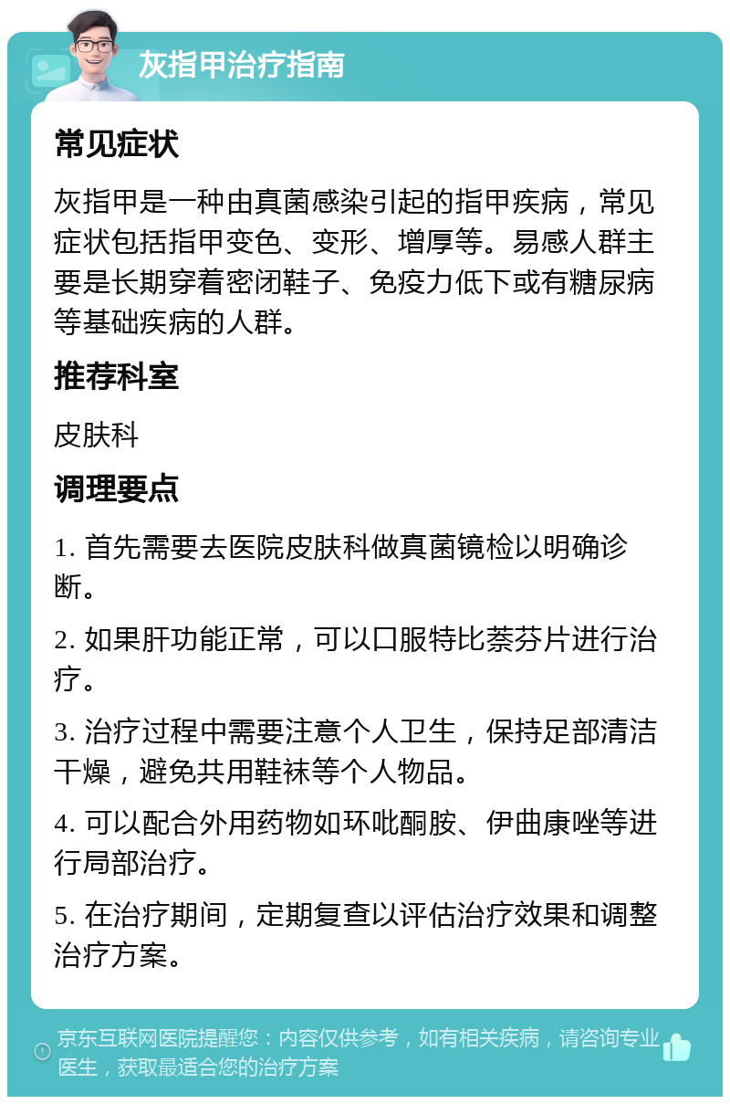 灰指甲治疗指南 常见症状 灰指甲是一种由真菌感染引起的指甲疾病，常见症状包括指甲变色、变形、增厚等。易感人群主要是长期穿着密闭鞋子、免疫力低下或有糖尿病等基础疾病的人群。 推荐科室 皮肤科 调理要点 1. 首先需要去医院皮肤科做真菌镜检以明确诊断。 2. 如果肝功能正常，可以口服特比萘芬片进行治疗。 3. 治疗过程中需要注意个人卫生，保持足部清洁干燥，避免共用鞋袜等个人物品。 4. 可以配合外用药物如环吡酮胺、伊曲康唑等进行局部治疗。 5. 在治疗期间，定期复查以评估治疗效果和调整治疗方案。