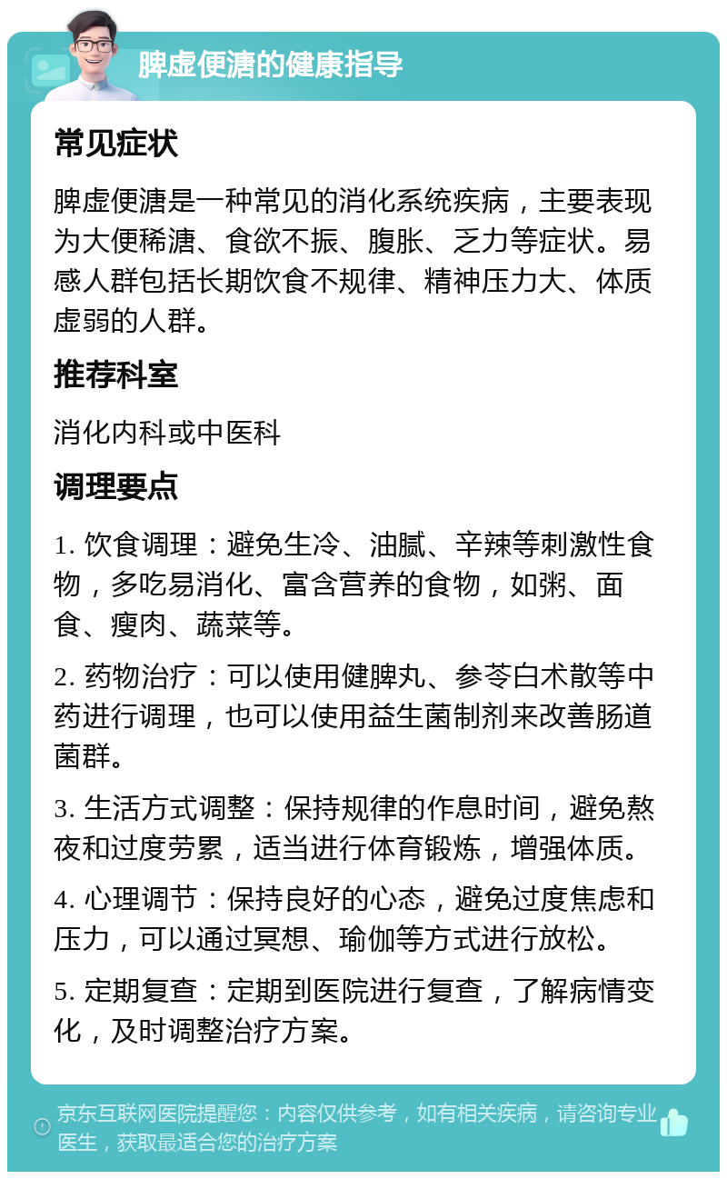 脾虚便溏的健康指导 常见症状 脾虚便溏是一种常见的消化系统疾病，主要表现为大便稀溏、食欲不振、腹胀、乏力等症状。易感人群包括长期饮食不规律、精神压力大、体质虚弱的人群。 推荐科室 消化内科或中医科 调理要点 1. 饮食调理：避免生冷、油腻、辛辣等刺激性食物，多吃易消化、富含营养的食物，如粥、面食、瘦肉、蔬菜等。 2. 药物治疗：可以使用健脾丸、参苓白术散等中药进行调理，也可以使用益生菌制剂来改善肠道菌群。 3. 生活方式调整：保持规律的作息时间，避免熬夜和过度劳累，适当进行体育锻炼，增强体质。 4. 心理调节：保持良好的心态，避免过度焦虑和压力，可以通过冥想、瑜伽等方式进行放松。 5. 定期复查：定期到医院进行复查，了解病情变化，及时调整治疗方案。