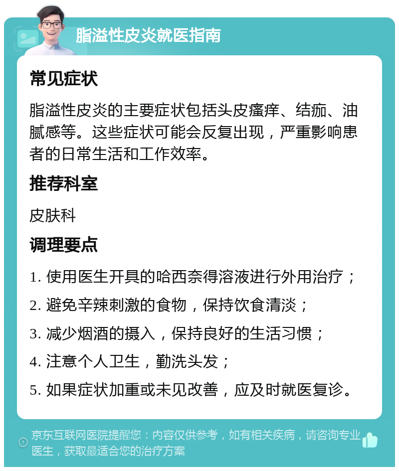 脂溢性皮炎就医指南 常见症状 脂溢性皮炎的主要症状包括头皮瘙痒、结痂、油腻感等。这些症状可能会反复出现，严重影响患者的日常生活和工作效率。 推荐科室 皮肤科 调理要点 1. 使用医生开具的哈西奈得溶液进行外用治疗； 2. 避免辛辣刺激的食物，保持饮食清淡； 3. 减少烟酒的摄入，保持良好的生活习惯； 4. 注意个人卫生，勤洗头发； 5. 如果症状加重或未见改善，应及时就医复诊。