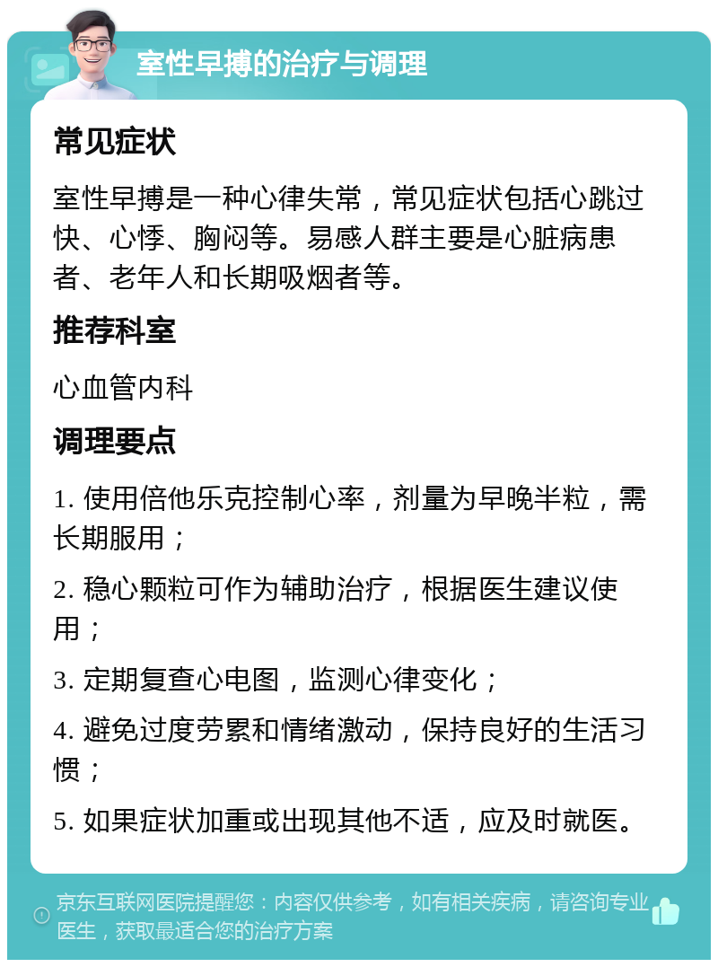 室性早搏的治疗与调理 常见症状 室性早搏是一种心律失常，常见症状包括心跳过快、心悸、胸闷等。易感人群主要是心脏病患者、老年人和长期吸烟者等。 推荐科室 心血管内科 调理要点 1. 使用倍他乐克控制心率，剂量为早晚半粒，需长期服用； 2. 稳心颗粒可作为辅助治疗，根据医生建议使用； 3. 定期复查心电图，监测心律变化； 4. 避免过度劳累和情绪激动，保持良好的生活习惯； 5. 如果症状加重或出现其他不适，应及时就医。