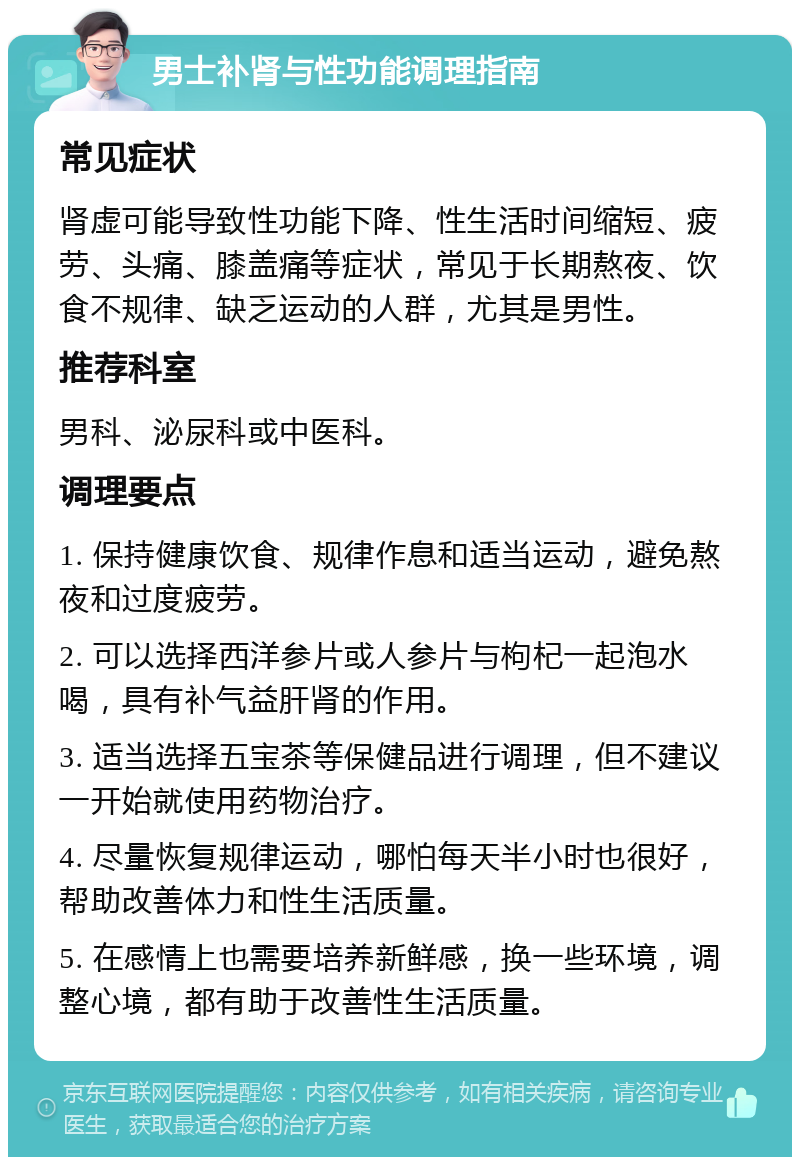 男士补肾与性功能调理指南 常见症状 肾虚可能导致性功能下降、性生活时间缩短、疲劳、头痛、膝盖痛等症状，常见于长期熬夜、饮食不规律、缺乏运动的人群，尤其是男性。 推荐科室 男科、泌尿科或中医科。 调理要点 1. 保持健康饮食、规律作息和适当运动，避免熬夜和过度疲劳。 2. 可以选择西洋参片或人参片与枸杞一起泡水喝，具有补气益肝肾的作用。 3. 适当选择五宝茶等保健品进行调理，但不建议一开始就使用药物治疗。 4. 尽量恢复规律运动，哪怕每天半小时也很好，帮助改善体力和性生活质量。 5. 在感情上也需要培养新鲜感，换一些环境，调整心境，都有助于改善性生活质量。