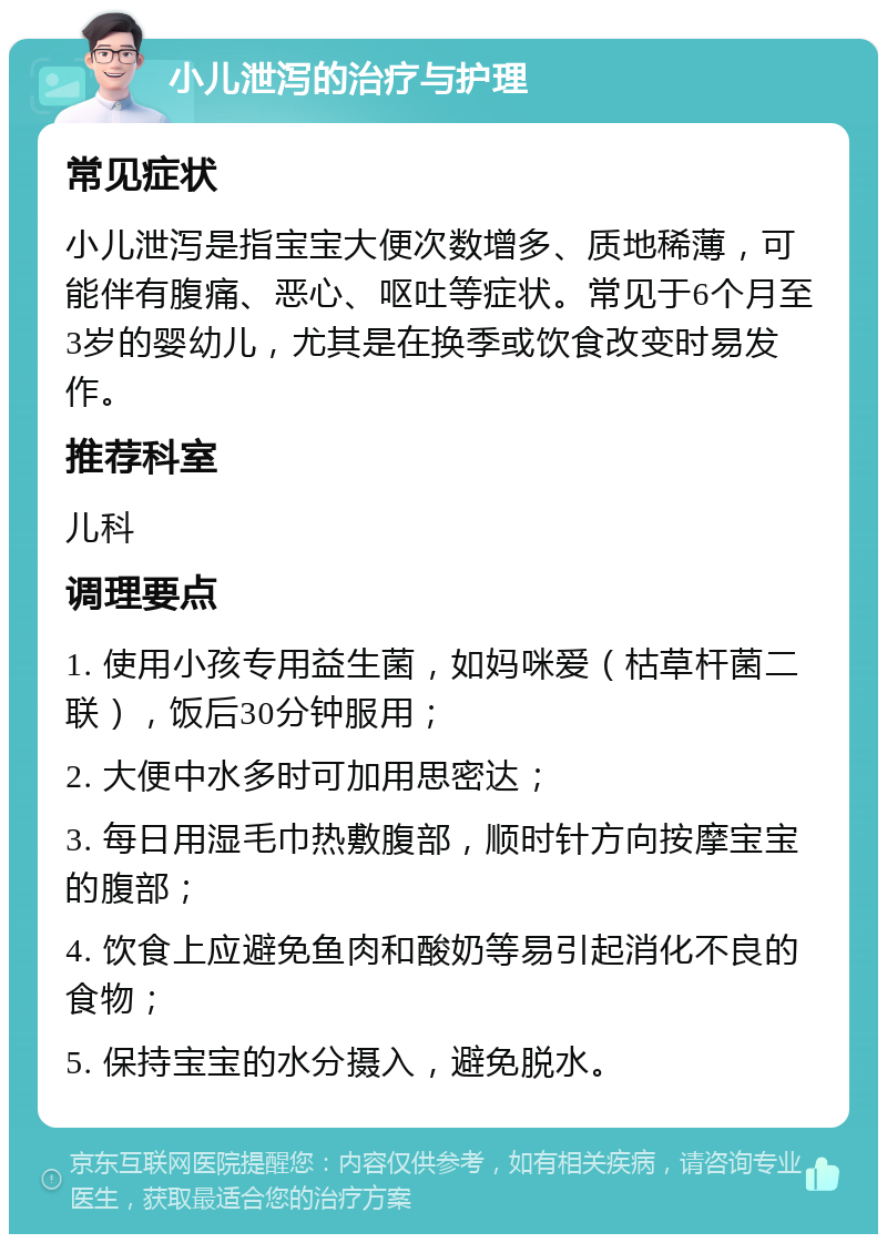 小儿泄泻的治疗与护理 常见症状 小儿泄泻是指宝宝大便次数增多、质地稀薄，可能伴有腹痛、恶心、呕吐等症状。常见于6个月至3岁的婴幼儿，尤其是在换季或饮食改变时易发作。 推荐科室 儿科 调理要点 1. 使用小孩专用益生菌，如妈咪爱（枯草杆菌二联），饭后30分钟服用； 2. 大便中水多时可加用思密达； 3. 每日用湿毛巾热敷腹部，顺时针方向按摩宝宝的腹部； 4. 饮食上应避免鱼肉和酸奶等易引起消化不良的食物； 5. 保持宝宝的水分摄入，避免脱水。