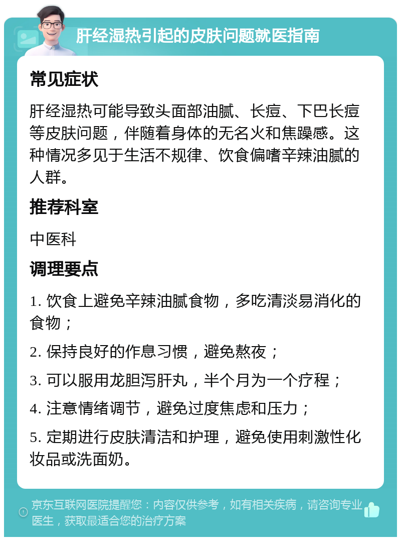 肝经湿热引起的皮肤问题就医指南 常见症状 肝经湿热可能导致头面部油腻、长痘、下巴长痘等皮肤问题，伴随着身体的无名火和焦躁感。这种情况多见于生活不规律、饮食偏嗜辛辣油腻的人群。 推荐科室 中医科 调理要点 1. 饮食上避免辛辣油腻食物，多吃清淡易消化的食物； 2. 保持良好的作息习惯，避免熬夜； 3. 可以服用龙胆泻肝丸，半个月为一个疗程； 4. 注意情绪调节，避免过度焦虑和压力； 5. 定期进行皮肤清洁和护理，避免使用刺激性化妆品或洗面奶。