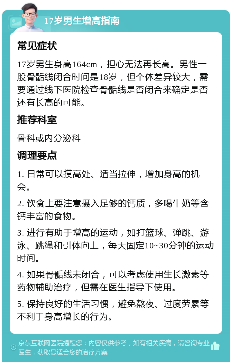 17岁男生增高指南 常见症状 17岁男生身高164cm，担心无法再长高。男性一般骨骺线闭合时间是18岁，但个体差异较大，需要通过线下医院检查骨骺线是否闭合来确定是否还有长高的可能。 推荐科室 骨科或内分泌科 调理要点 1. 日常可以摸高处、适当拉伸，增加身高的机会。 2. 饮食上要注意摄入足够的钙质，多喝牛奶等含钙丰富的食物。 3. 进行有助于增高的运动，如打篮球、弹跳、游泳、跳绳和引体向上，每天固定10~30分钟的运动时间。 4. 如果骨骺线未闭合，可以考虑使用生长激素等药物辅助治疗，但需在医生指导下使用。 5. 保持良好的生活习惯，避免熬夜、过度劳累等不利于身高增长的行为。