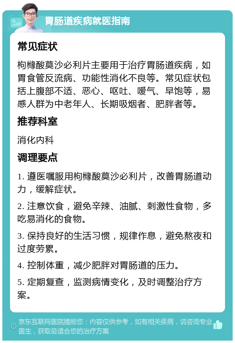 胃肠道疾病就医指南 常见症状 枸橼酸莫沙必利片主要用于治疗胃肠道疾病，如胃食管反流病、功能性消化不良等。常见症状包括上腹部不适、恶心、呕吐、嗳气、早饱等，易感人群为中老年人、长期吸烟者、肥胖者等。 推荐科室 消化内科 调理要点 1. 遵医嘱服用枸橼酸莫沙必利片，改善胃肠道动力，缓解症状。 2. 注意饮食，避免辛辣、油腻、刺激性食物，多吃易消化的食物。 3. 保持良好的生活习惯，规律作息，避免熬夜和过度劳累。 4. 控制体重，减少肥胖对胃肠道的压力。 5. 定期复查，监测病情变化，及时调整治疗方案。