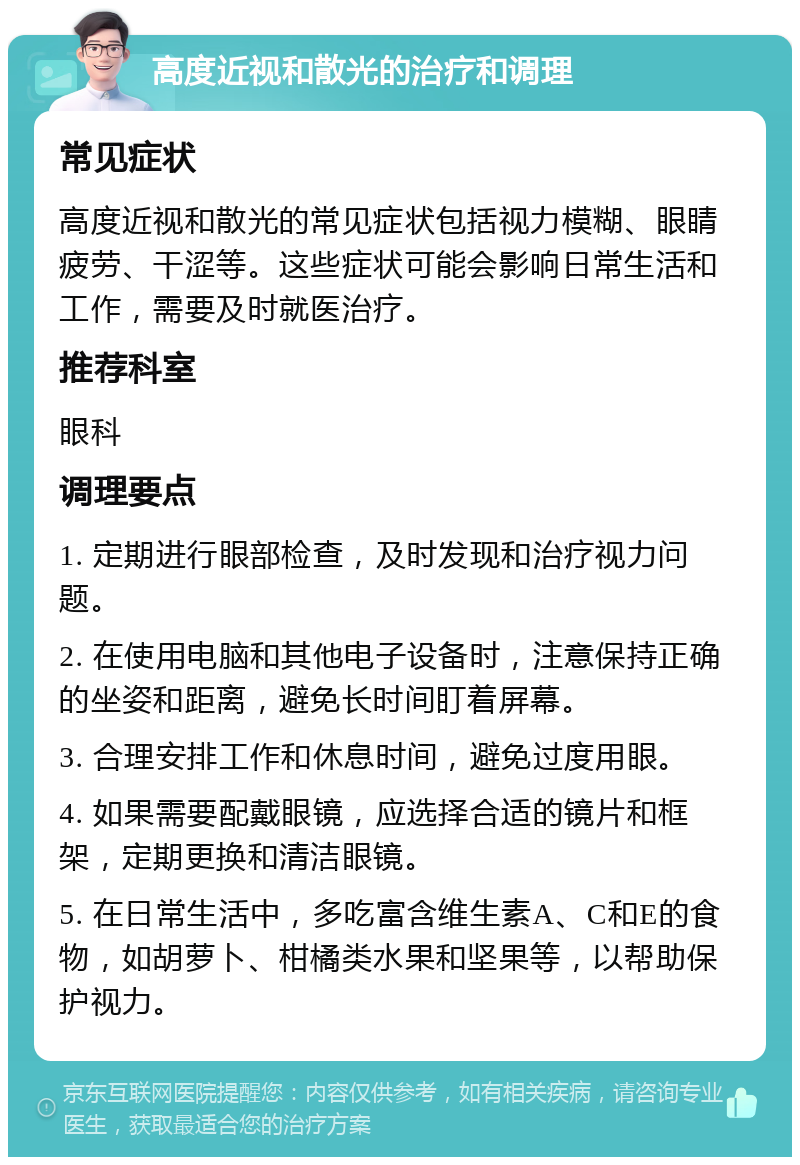 高度近视和散光的治疗和调理 常见症状 高度近视和散光的常见症状包括视力模糊、眼睛疲劳、干涩等。这些症状可能会影响日常生活和工作，需要及时就医治疗。 推荐科室 眼科 调理要点 1. 定期进行眼部检查，及时发现和治疗视力问题。 2. 在使用电脑和其他电子设备时，注意保持正确的坐姿和距离，避免长时间盯着屏幕。 3. 合理安排工作和休息时间，避免过度用眼。 4. 如果需要配戴眼镜，应选择合适的镜片和框架，定期更换和清洁眼镜。 5. 在日常生活中，多吃富含维生素A、C和E的食物，如胡萝卜、柑橘类水果和坚果等，以帮助保护视力。