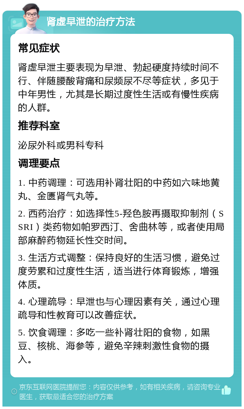 肾虚早泄的治疗方法 常见症状 肾虚早泄主要表现为早泄、勃起硬度持续时间不行、伴随腰酸背痛和尿频尿不尽等症状，多见于中年男性，尤其是长期过度性生活或有慢性疾病的人群。 推荐科室 泌尿外科或男科专科 调理要点 1. 中药调理：可选用补肾壮阳的中药如六味地黄丸、金匮肾气丸等。 2. 西药治疗：如选择性5-羟色胺再摄取抑制剂（SSRI）类药物如帕罗西汀、舍曲林等，或者使用局部麻醉药物延长性交时间。 3. 生活方式调整：保持良好的生活习惯，避免过度劳累和过度性生活，适当进行体育锻炼，增强体质。 4. 心理疏导：早泄也与心理因素有关，通过心理疏导和性教育可以改善症状。 5. 饮食调理：多吃一些补肾壮阳的食物，如黑豆、核桃、海参等，避免辛辣刺激性食物的摄入。