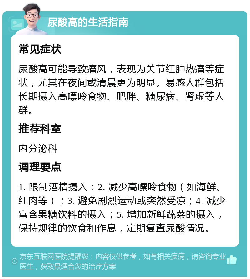 尿酸高的生活指南 常见症状 尿酸高可能导致痛风，表现为关节红肿热痛等症状，尤其在夜间或清晨更为明显。易感人群包括长期摄入高嘌呤食物、肥胖、糖尿病、肾虚等人群。 推荐科室 内分泌科 调理要点 1. 限制酒精摄入；2. 减少高嘌呤食物（如海鲜、红肉等）；3. 避免剧烈运动或突然受凉；4. 减少富含果糖饮料的摄入；5. 增加新鲜蔬菜的摄入，保持规律的饮食和作息，定期复查尿酸情况。