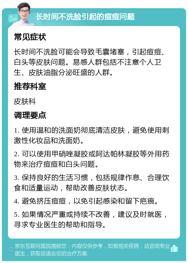 长时间不洗脸引起的痘痘问题 常见症状 长时间不洗脸可能会导致毛囊堵塞，引起痘痘、白头等皮肤问题。易感人群包括不注意个人卫生、皮肤油脂分泌旺盛的人群。 推荐科室 皮肤科 调理要点 1. 使用温和的洗面奶彻底清洁皮肤，避免使用刺激性化妆品和洗面奶。 2. 可以使用甲硝唑凝胶或阿达帕林凝胶等外用药物来治疗痘痘和白头问题。 3. 保持良好的生活习惯，包括规律作息、合理饮食和适量运动，帮助改善皮肤状态。 4. 避免挤压痘痘，以免引起感染和留下疤痕。 5. 如果情况严重或持续不改善，建议及时就医，寻求专业医生的帮助和指导。