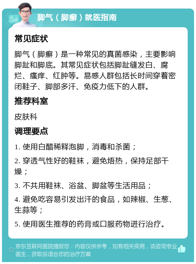 脚气（脚癣）就医指南 常见症状 脚气（脚癣）是一种常见的真菌感染，主要影响脚趾和脚底。其常见症状包括脚趾缝发白、腐烂、瘙痒、红肿等。易感人群包括长时间穿着密闭鞋子、脚部多汗、免疫力低下的人群。 推荐科室 皮肤科 调理要点 1. 使用白醋稀释泡脚，消毒和杀菌； 2. 穿透气性好的鞋袜，避免焐热，保持足部干燥； 3. 不共用鞋袜、浴盆、脚盆等生活用品； 4. 避免吃容易引发出汗的食品，如辣椒、生葱、生蒜等； 5. 使用医生推荐的药膏或口服药物进行治疗。