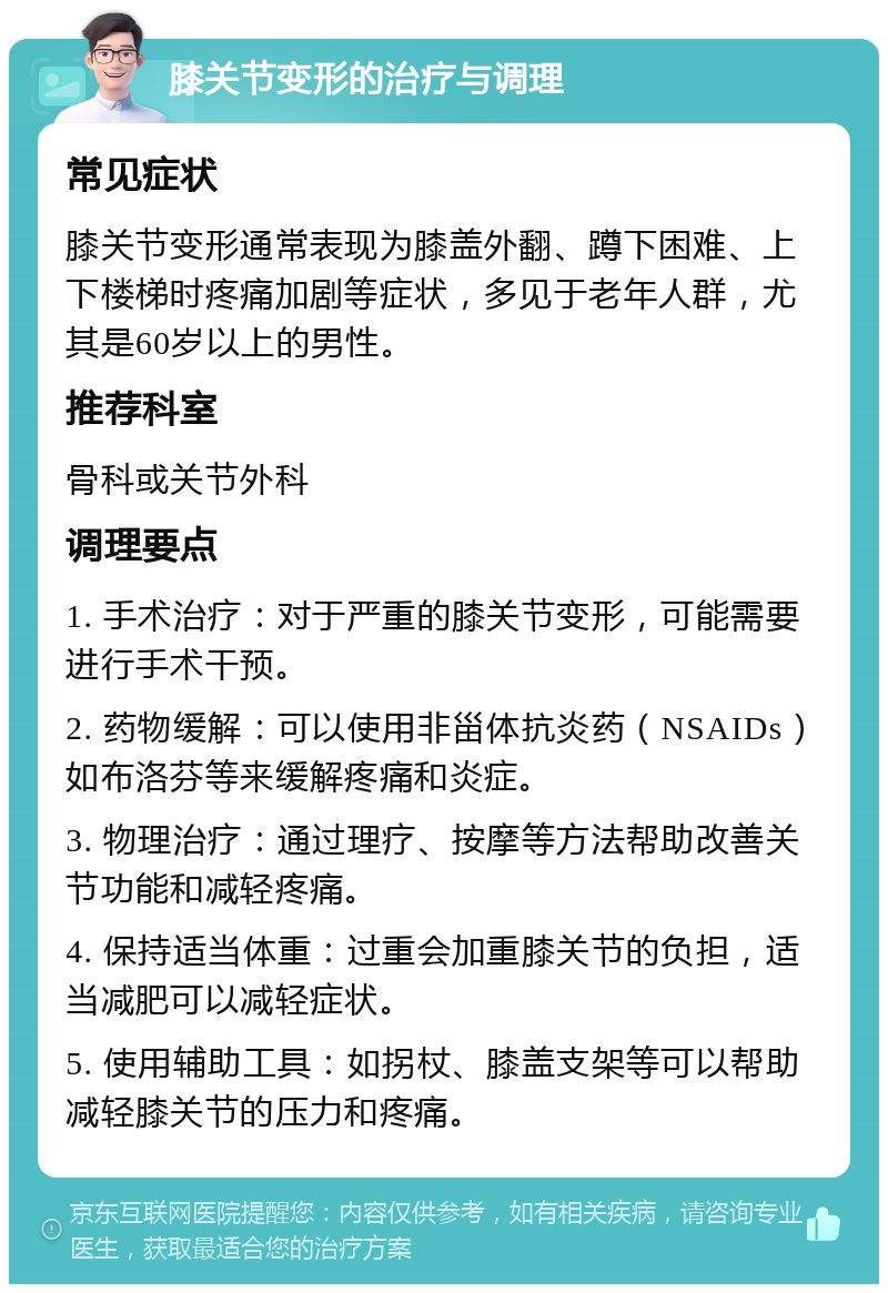 膝关节变形的治疗与调理 常见症状 膝关节变形通常表现为膝盖外翻、蹲下困难、上下楼梯时疼痛加剧等症状，多见于老年人群，尤其是60岁以上的男性。 推荐科室 骨科或关节外科 调理要点 1. 手术治疗：对于严重的膝关节变形，可能需要进行手术干预。 2. 药物缓解：可以使用非甾体抗炎药（NSAIDs）如布洛芬等来缓解疼痛和炎症。 3. 物理治疗：通过理疗、按摩等方法帮助改善关节功能和减轻疼痛。 4. 保持适当体重：过重会加重膝关节的负担，适当减肥可以减轻症状。 5. 使用辅助工具：如拐杖、膝盖支架等可以帮助减轻膝关节的压力和疼痛。