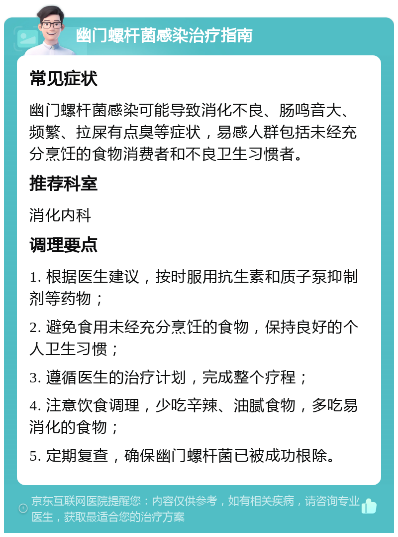 幽门螺杆菌感染治疗指南 常见症状 幽门螺杆菌感染可能导致消化不良、肠鸣音大、频繁、拉屎有点臭等症状，易感人群包括未经充分烹饪的食物消费者和不良卫生习惯者。 推荐科室 消化内科 调理要点 1. 根据医生建议，按时服用抗生素和质子泵抑制剂等药物； 2. 避免食用未经充分烹饪的食物，保持良好的个人卫生习惯； 3. 遵循医生的治疗计划，完成整个疗程； 4. 注意饮食调理，少吃辛辣、油腻食物，多吃易消化的食物； 5. 定期复查，确保幽门螺杆菌已被成功根除。