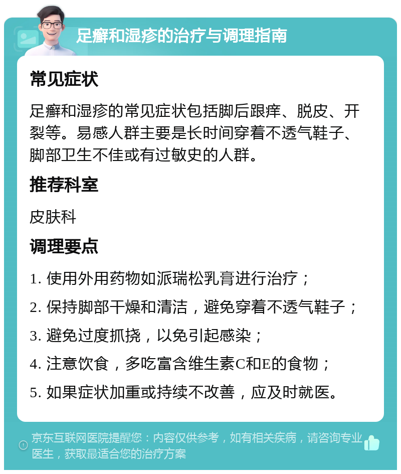 足癣和湿疹的治疗与调理指南 常见症状 足癣和湿疹的常见症状包括脚后跟痒、脱皮、开裂等。易感人群主要是长时间穿着不透气鞋子、脚部卫生不佳或有过敏史的人群。 推荐科室 皮肤科 调理要点 1. 使用外用药物如派瑞松乳膏进行治疗； 2. 保持脚部干燥和清洁，避免穿着不透气鞋子； 3. 避免过度抓挠，以免引起感染； 4. 注意饮食，多吃富含维生素C和E的食物； 5. 如果症状加重或持续不改善，应及时就医。