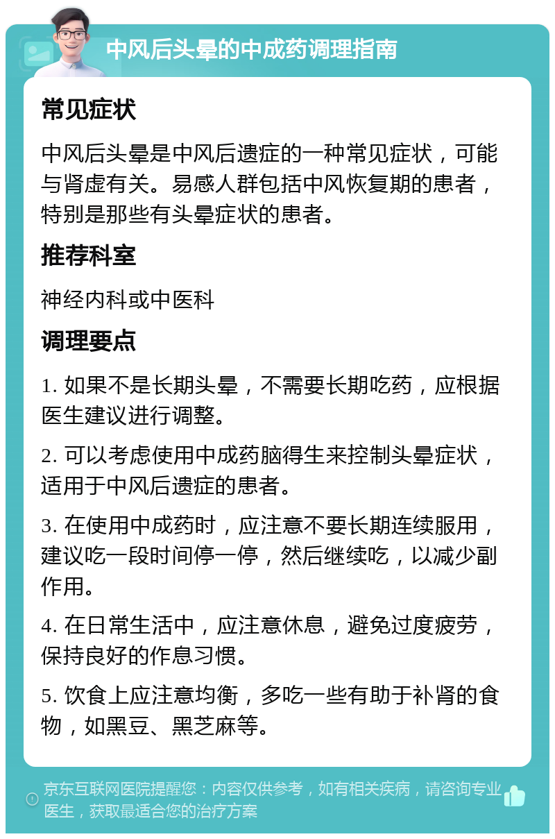 中风后头晕的中成药调理指南 常见症状 中风后头晕是中风后遗症的一种常见症状，可能与肾虚有关。易感人群包括中风恢复期的患者，特别是那些有头晕症状的患者。 推荐科室 神经内科或中医科 调理要点 1. 如果不是长期头晕，不需要长期吃药，应根据医生建议进行调整。 2. 可以考虑使用中成药脑得生来控制头晕症状，适用于中风后遗症的患者。 3. 在使用中成药时，应注意不要长期连续服用，建议吃一段时间停一停，然后继续吃，以减少副作用。 4. 在日常生活中，应注意休息，避免过度疲劳，保持良好的作息习惯。 5. 饮食上应注意均衡，多吃一些有助于补肾的食物，如黑豆、黑芝麻等。