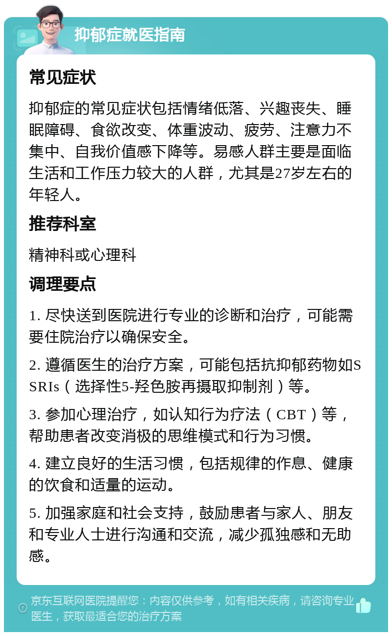 抑郁症就医指南 常见症状 抑郁症的常见症状包括情绪低落、兴趣丧失、睡眠障碍、食欲改变、体重波动、疲劳、注意力不集中、自我价值感下降等。易感人群主要是面临生活和工作压力较大的人群，尤其是27岁左右的年轻人。 推荐科室 精神科或心理科 调理要点 1. 尽快送到医院进行专业的诊断和治疗，可能需要住院治疗以确保安全。 2. 遵循医生的治疗方案，可能包括抗抑郁药物如SSRIs（选择性5-羟色胺再摄取抑制剂）等。 3. 参加心理治疗，如认知行为疗法（CBT）等，帮助患者改变消极的思维模式和行为习惯。 4. 建立良好的生活习惯，包括规律的作息、健康的饮食和适量的运动。 5. 加强家庭和社会支持，鼓励患者与家人、朋友和专业人士进行沟通和交流，减少孤独感和无助感。