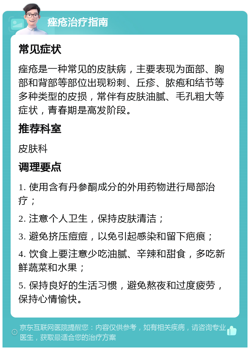 痤疮治疗指南 常见症状 痤疮是一种常见的皮肤病，主要表现为面部、胸部和背部等部位出现粉刺、丘疹、脓疱和结节等多种类型的皮损，常伴有皮肤油腻、毛孔粗大等症状，青春期是高发阶段。 推荐科室 皮肤科 调理要点 1. 使用含有丹参酮成分的外用药物进行局部治疗； 2. 注意个人卫生，保持皮肤清洁； 3. 避免挤压痘痘，以免引起感染和留下疤痕； 4. 饮食上要注意少吃油腻、辛辣和甜食，多吃新鲜蔬菜和水果； 5. 保持良好的生活习惯，避免熬夜和过度疲劳，保持心情愉快。