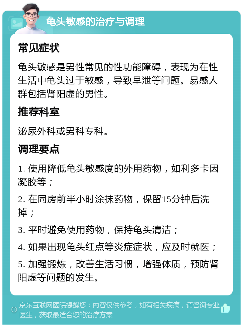 龟头敏感的治疗与调理 常见症状 龟头敏感是男性常见的性功能障碍，表现为在性生活中龟头过于敏感，导致早泄等问题。易感人群包括肾阳虚的男性。 推荐科室 泌尿外科或男科专科。 调理要点 1. 使用降低龟头敏感度的外用药物，如利多卡因凝胶等； 2. 在同房前半小时涂抹药物，保留15分钟后洗掉； 3. 平时避免使用药物，保持龟头清洁； 4. 如果出现龟头红点等炎症症状，应及时就医； 5. 加强锻炼，改善生活习惯，增强体质，预防肾阳虚等问题的发生。