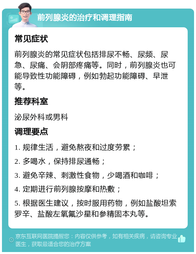 前列腺炎的治疗和调理指南 常见症状 前列腺炎的常见症状包括排尿不畅、尿频、尿急、尿痛、会阴部疼痛等。同时，前列腺炎也可能导致性功能障碍，例如勃起功能障碍、早泄等。 推荐科室 泌尿外科或男科 调理要点 1. 规律生活，避免熬夜和过度劳累； 2. 多喝水，保持排尿通畅； 3. 避免辛辣、刺激性食物，少喝酒和咖啡； 4. 定期进行前列腺按摩和热敷； 5. 根据医生建议，按时服用药物，例如盐酸坦索罗辛、盐酸左氧氟沙星和参精固本丸等。