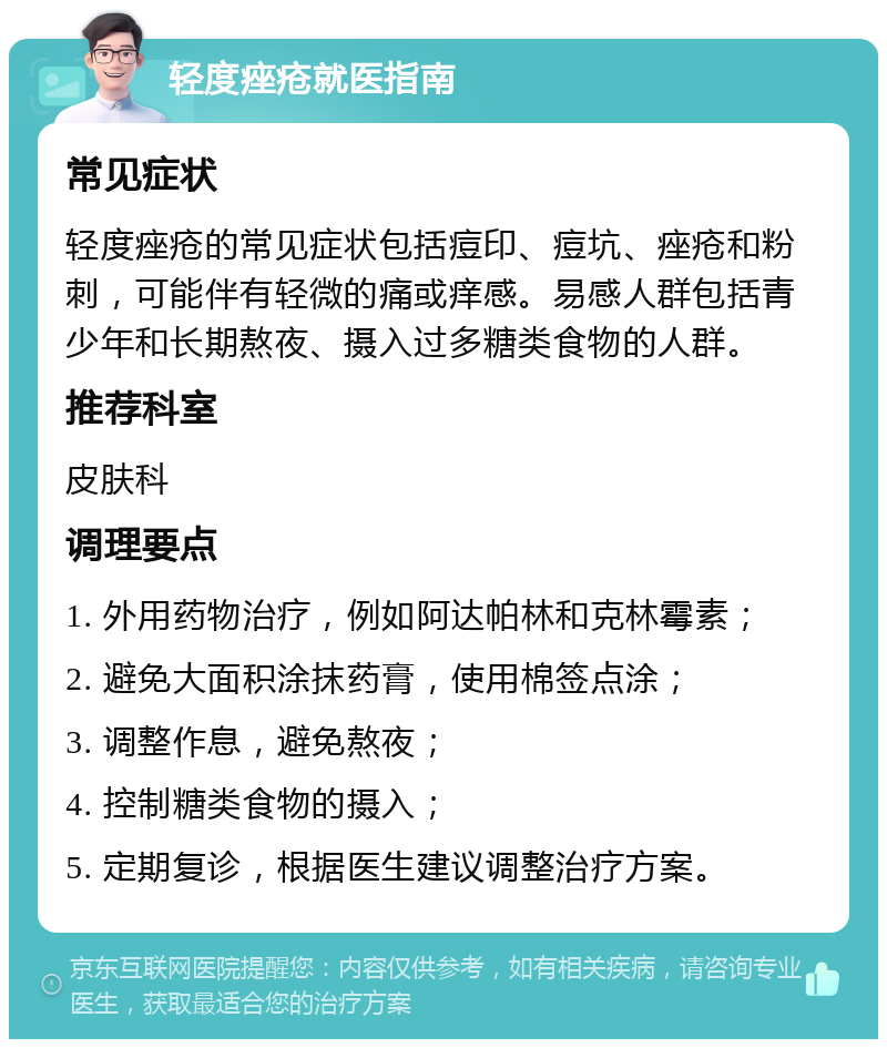 轻度痤疮就医指南 常见症状 轻度痤疮的常见症状包括痘印、痘坑、痤疮和粉刺，可能伴有轻微的痛或痒感。易感人群包括青少年和长期熬夜、摄入过多糖类食物的人群。 推荐科室 皮肤科 调理要点 1. 外用药物治疗，例如阿达帕林和克林霉素； 2. 避免大面积涂抹药膏，使用棉签点涂； 3. 调整作息，避免熬夜； 4. 控制糖类食物的摄入； 5. 定期复诊，根据医生建议调整治疗方案。