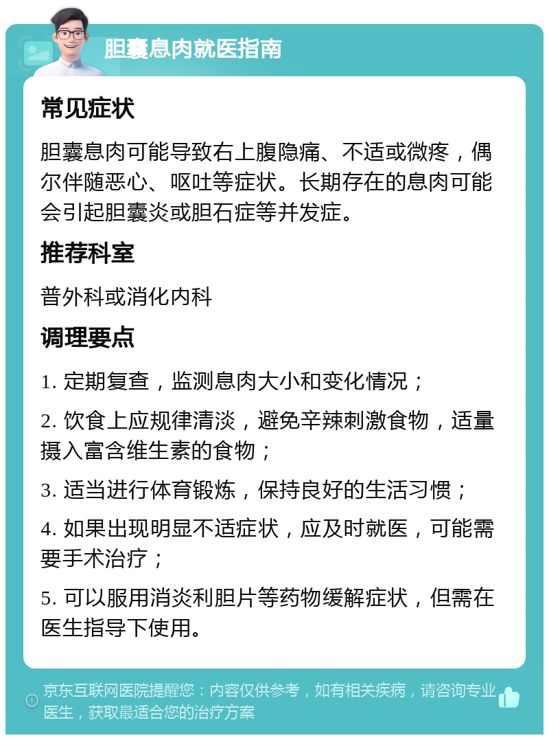 胆囊息肉就医指南 常见症状 胆囊息肉可能导致右上腹隐痛、不适或微疼，偶尔伴随恶心、呕吐等症状。长期存在的息肉可能会引起胆囊炎或胆石症等并发症。 推荐科室 普外科或消化内科 调理要点 1. 定期复查，监测息肉大小和变化情况； 2. 饮食上应规律清淡，避免辛辣刺激食物，适量摄入富含维生素的食物； 3. 适当进行体育锻炼，保持良好的生活习惯； 4. 如果出现明显不适症状，应及时就医，可能需要手术治疗； 5. 可以服用消炎利胆片等药物缓解症状，但需在医生指导下使用。